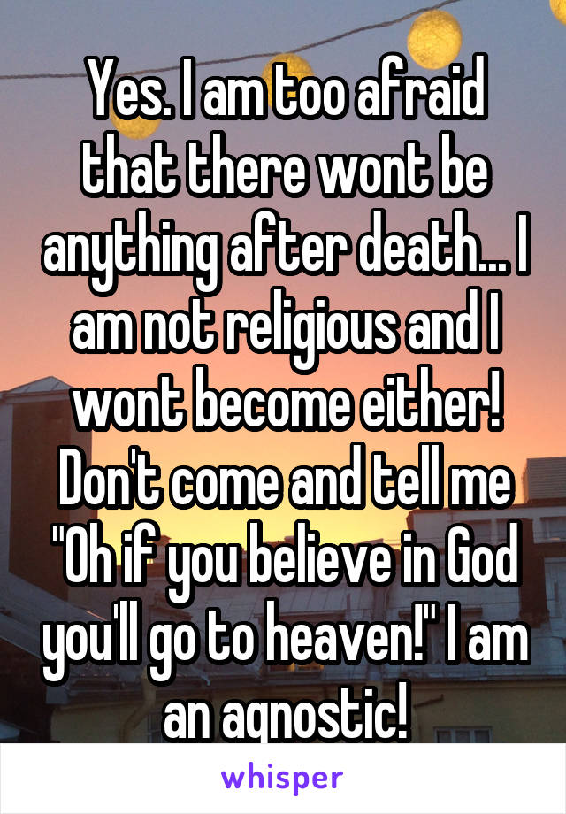 Yes. I am too afraid that there wont be anything after death... I am not religious and I wont become either! Don't come and tell me "Oh if you believe in God you'll go to heaven!" I am an agnostic!