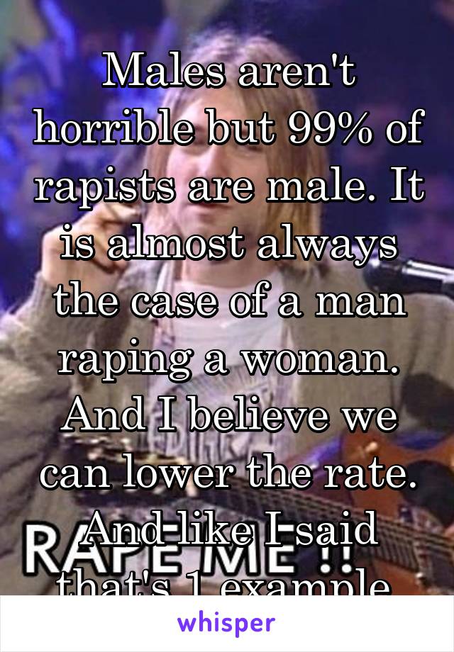 Males aren't horrible but 99% of rapists are male. It is almost always the case of a man raping a woman. And I believe we can lower the rate. And like I said that's 1 example.