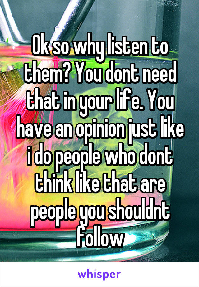 Ok so why listen to them? You dont need that in your life. You have an opinion just like i do people who dont think like that are people you shouldnt follow