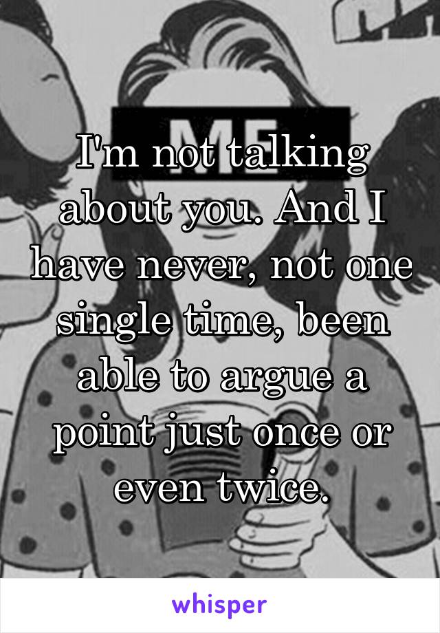 I'm not talking about you. And I have never, not one single time, been able to argue a point just once or even twice.