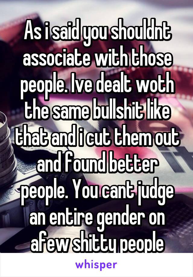 As i said you shouldnt associate with those people. Ive dealt woth the same bullshit like that and i cut them out and found better people. You cant judge an entire gender on afew shitty people