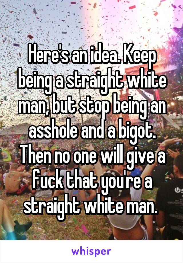 Here's an idea. Keep being a straight white man, but stop being an asshole and a bigot. Then no one will give a fuck that you're a straight white man. 
