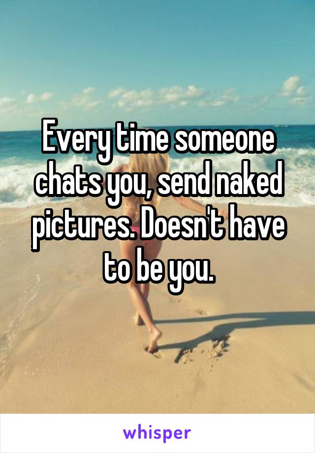 Every time someone chats you, send naked pictures. Doesn't have to be you.
