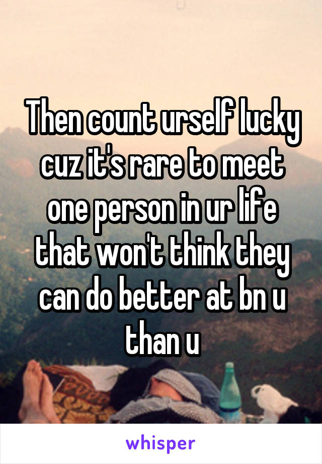 Then count urself lucky cuz it's rare to meet one person in ur life that won't think they can do better at bn u than u