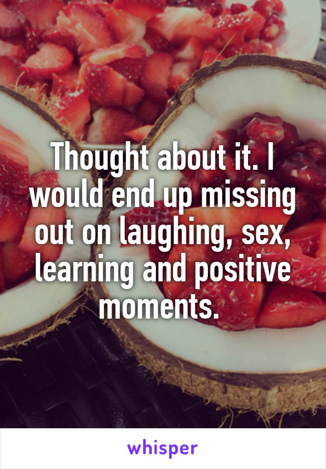 Thought about it. I would end up missing out on laughing, sex, learning and positive moments. 