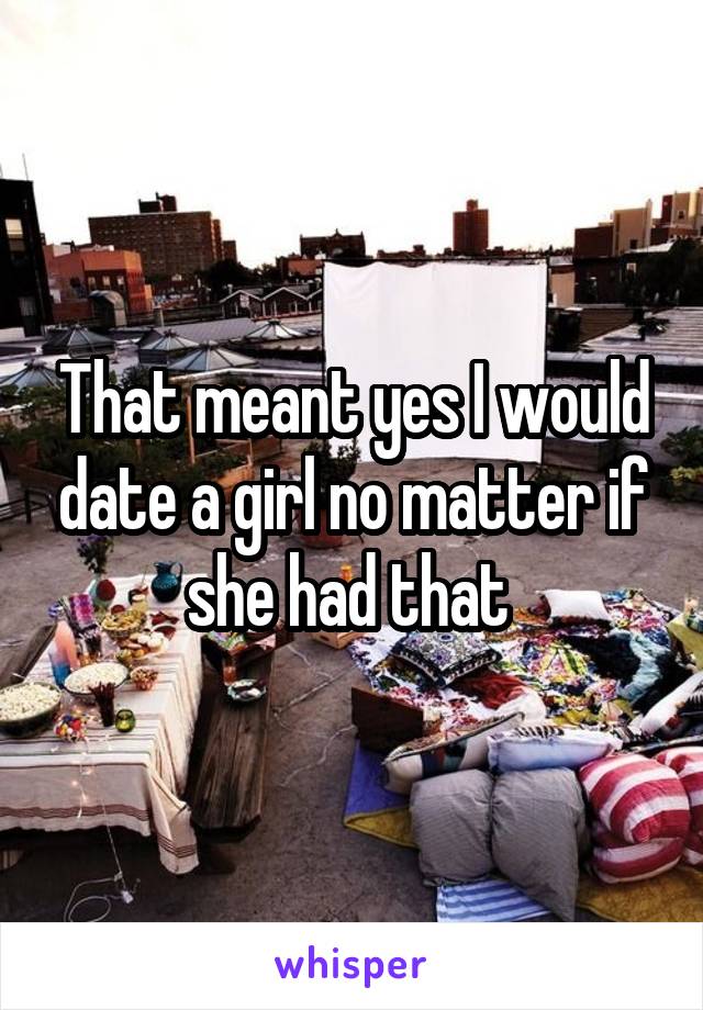 That meant yes I would date a girl no matter if she had that 