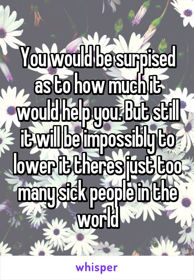 You would be surpised as to how much it would help you. But still it will be impossibly to lower it theres just too many sick people in the world