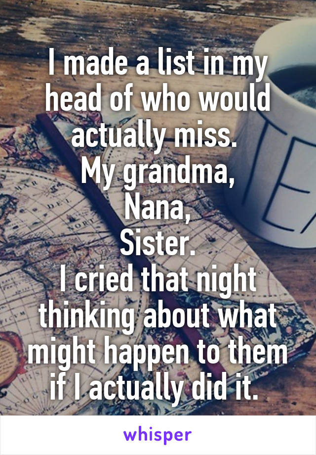 I made a list in my head of who would actually miss. 
My grandma,
Nana,
Sister.
I cried that night thinking about what might happen to them if I actually did it. 