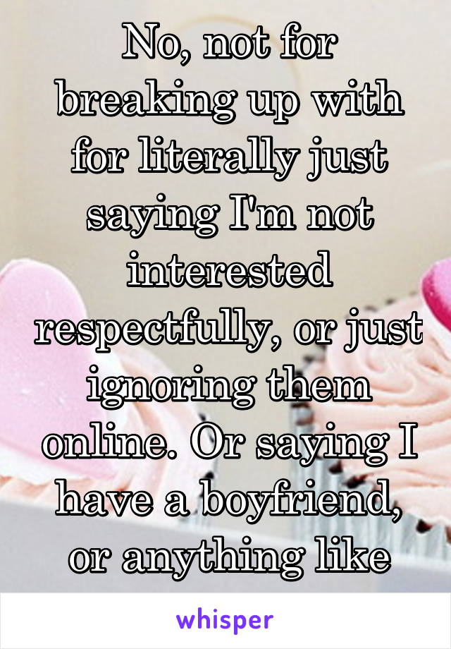 No, not for breaking up with for literally just saying I'm not interested respectfully, or just ignoring them online. Or saying I have a boyfriend, or anything like that.