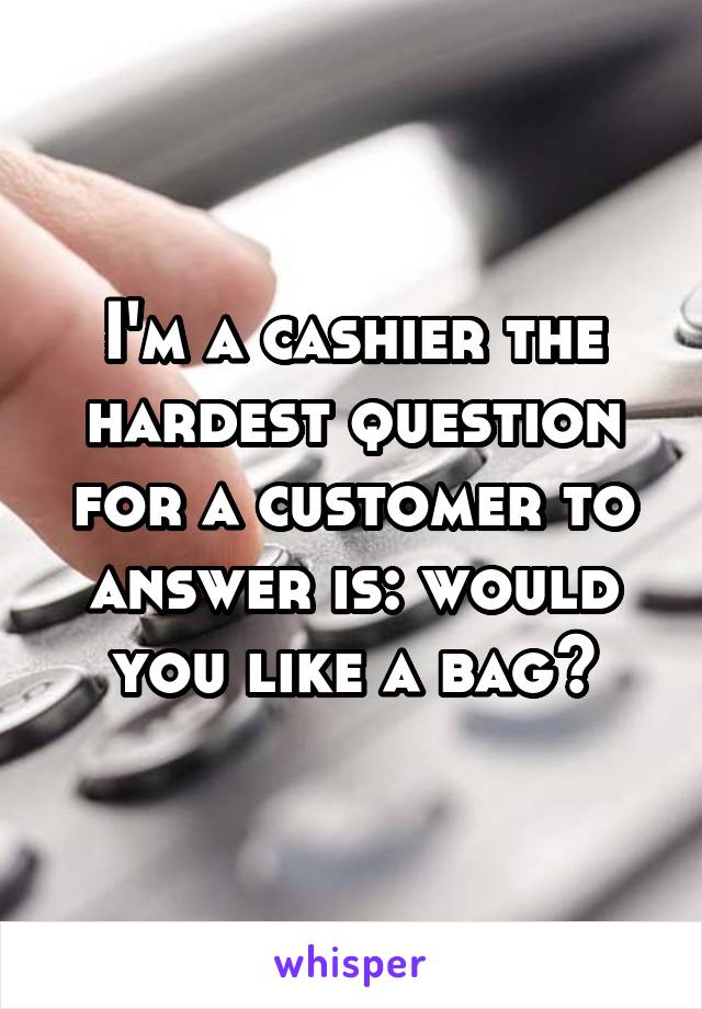 I'm a cashier the hardest question for a customer to answer is: would you like a bag?