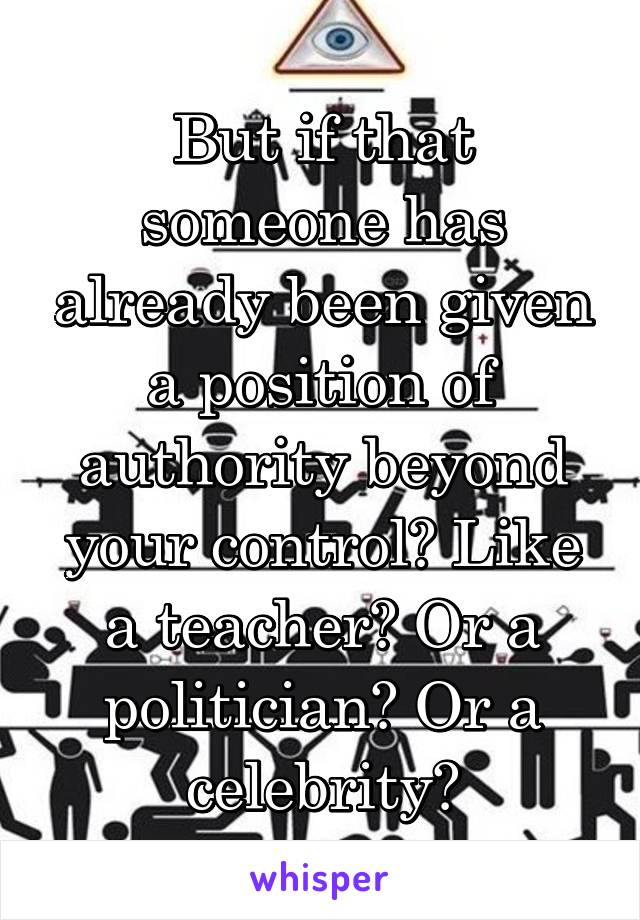 But if that someone has already been given a position of authority beyond your control? Like a teacher? Or a politician? Or a celebrity?