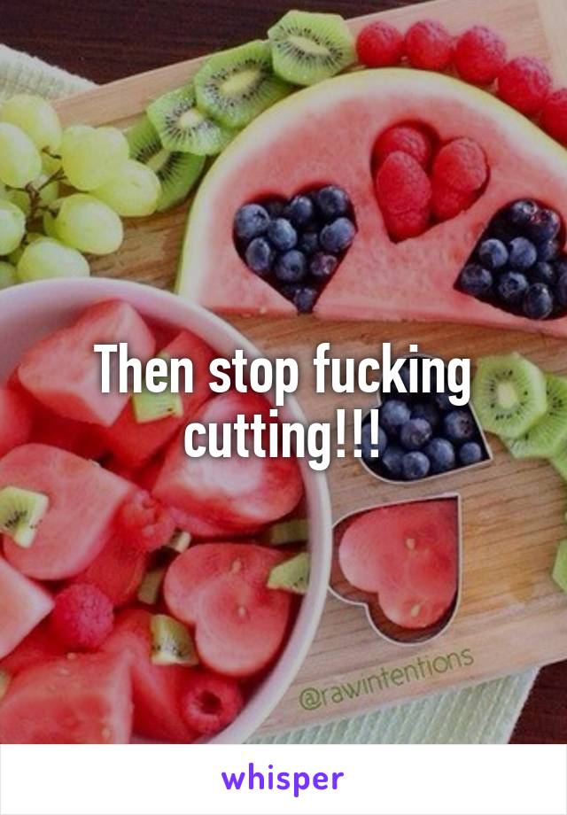 Then stop fucking cutting!!!