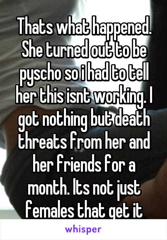 Thats what happened. She turned out to be pyscho so i had to tell her this isnt working. I got nothing but death threats from her and her friends for a month. Its not just females that get it