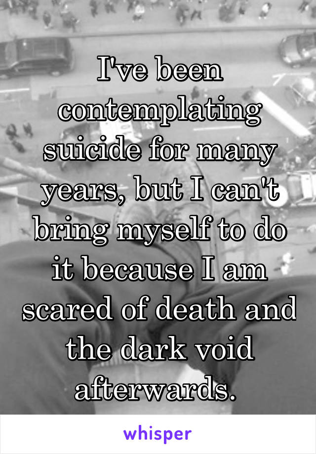 I've been contemplating suicide for many years, but I can't bring myself to do it because I am scared of death and the dark void afterwards. 