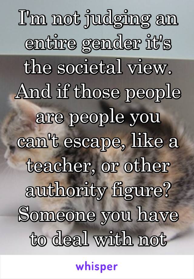 I'm not judging an entire gender it's the societal view. And if those people are people you can't escape, like a teacher, or other authority figure? Someone you have to deal with not just want to?