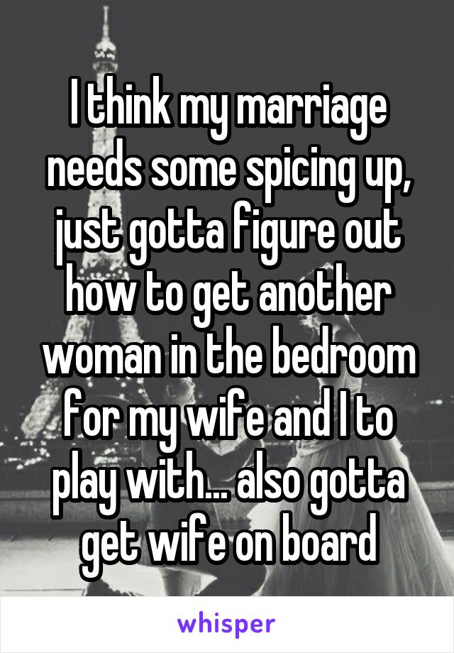 I think my marriage needs some spicing up, just gotta figure out how to get another woman in the bedroom for my wife and I to play with... also gotta get wife on board