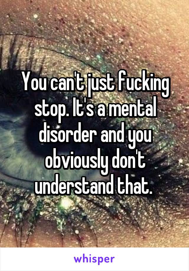 You can't just fucking stop. It's a mental disorder and you obviously don't understand that. 