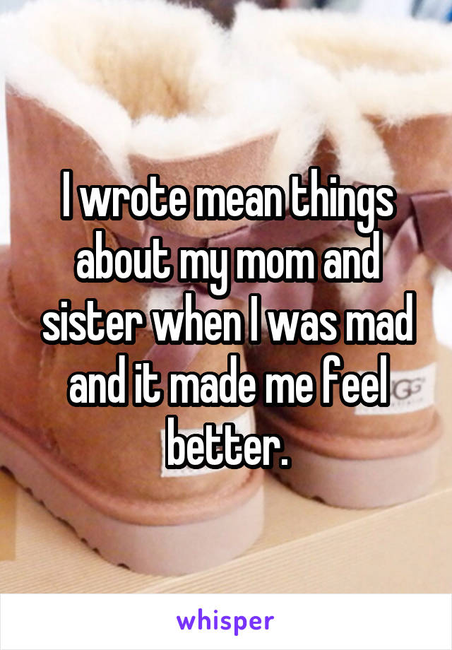 I wrote mean things about my mom and sister when I was mad and it made me feel better.
