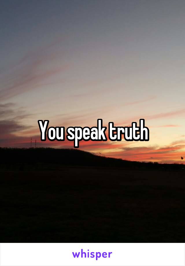 You speak truth