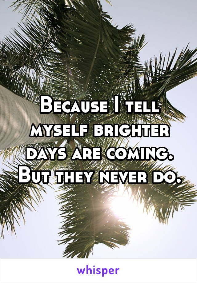 Because I tell myself brighter days are coming. But they never do.