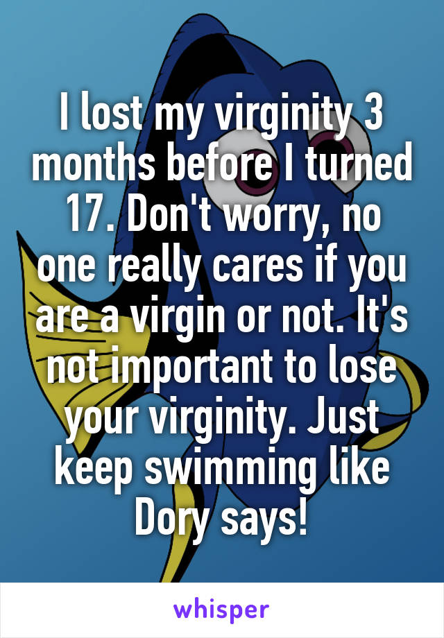I lost my virginity 3 months before I turned 17. Don't worry, no one really cares if you are a virgin or not. It's not important to lose your virginity. Just keep swimming like Dory says!