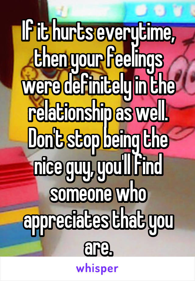 If it hurts everytime, then your feelings were definitely in the relationship as well. Don't stop being the nice guy, you'll find someone who appreciates that you are.