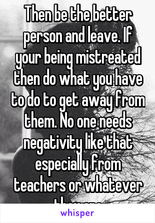 Then be the better person and leave. If your being mistreated then do what you have to do to get away from them. No one needs negativity like that especially from teachers or whatever they are