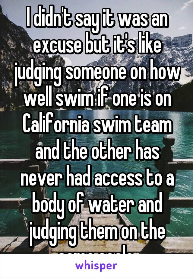 I didn't say it was an excuse but it's like judging someone on how well swim if one is on California swim team and the other has never had access to a body of water and judging them on the same scale.