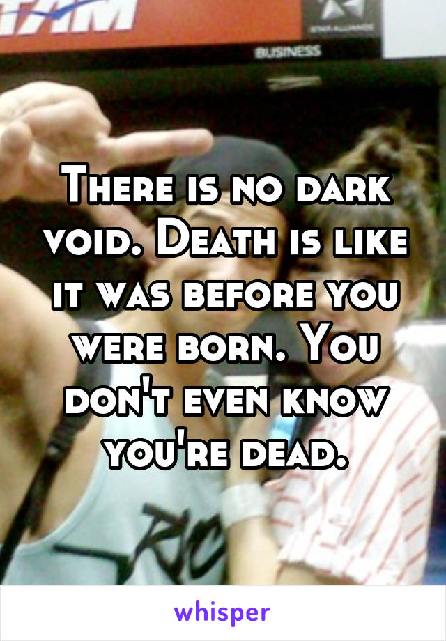 There is no dark void. Death is like it was before you were born. You don't even know you're dead.