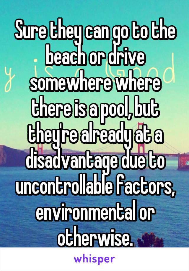 Sure they can go to the beach or drive somewhere where there is a pool, but they're already at a disadvantage due to uncontrollable factors, environmental or otherwise.