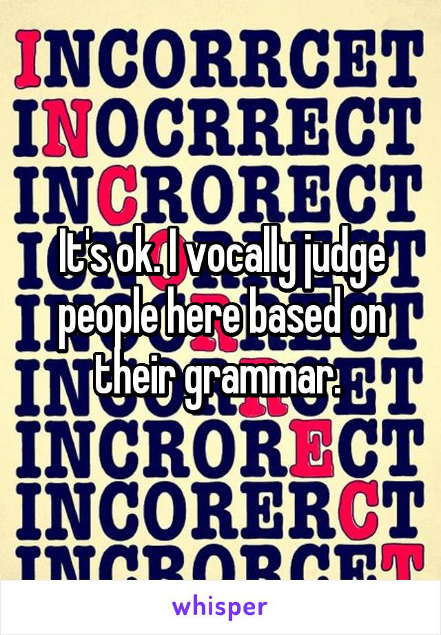 It's ok. I vocally judge people here based on their grammar. 