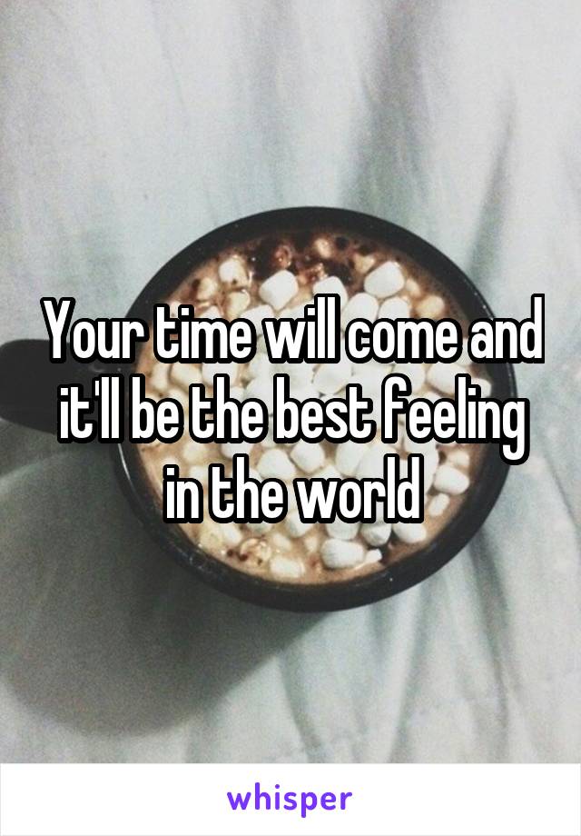 Your time will come and it'll be the best feeling in the world