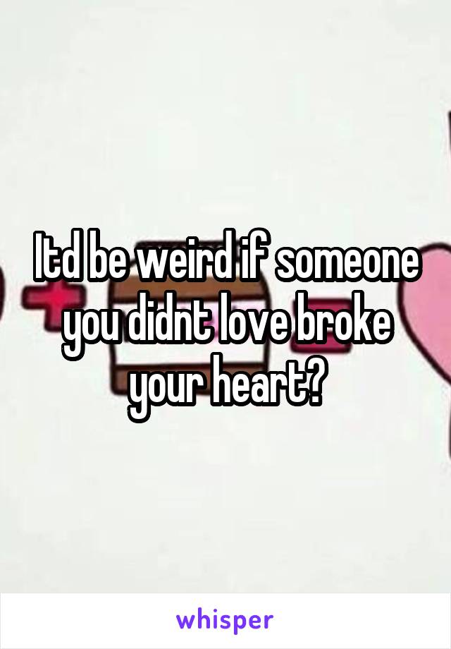 Itd be weird if someone you didnt love broke your heart?
