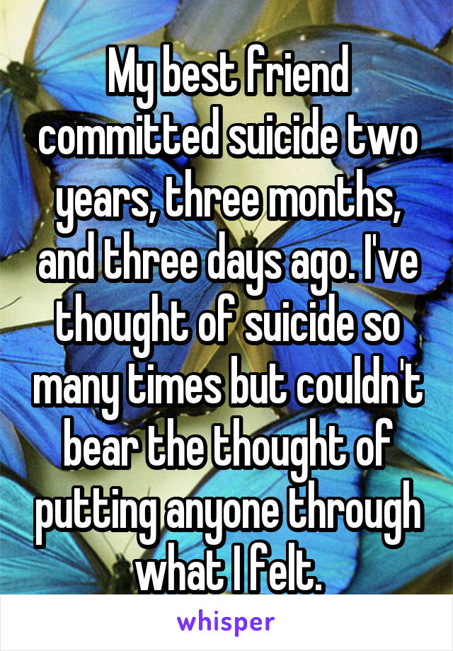 My best friend committed suicide two years, three months, and three days ago. I've thought of suicide so many times but couldn't bear the thought of putting anyone through what I felt.