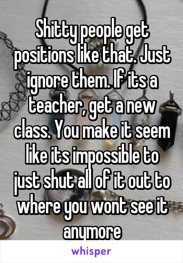 Shitty people get positions like that. Just ignore them. If its a teacher, get a new class. You make it seem like its impossible to just shut all of it out to where you wont see it anymore