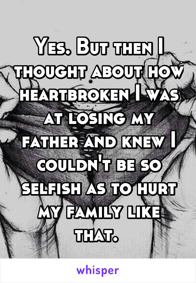 Yes. But then I thought about how heartbroken I was at losing my father and knew I couldn't be so selfish as to hurt my family like that. 