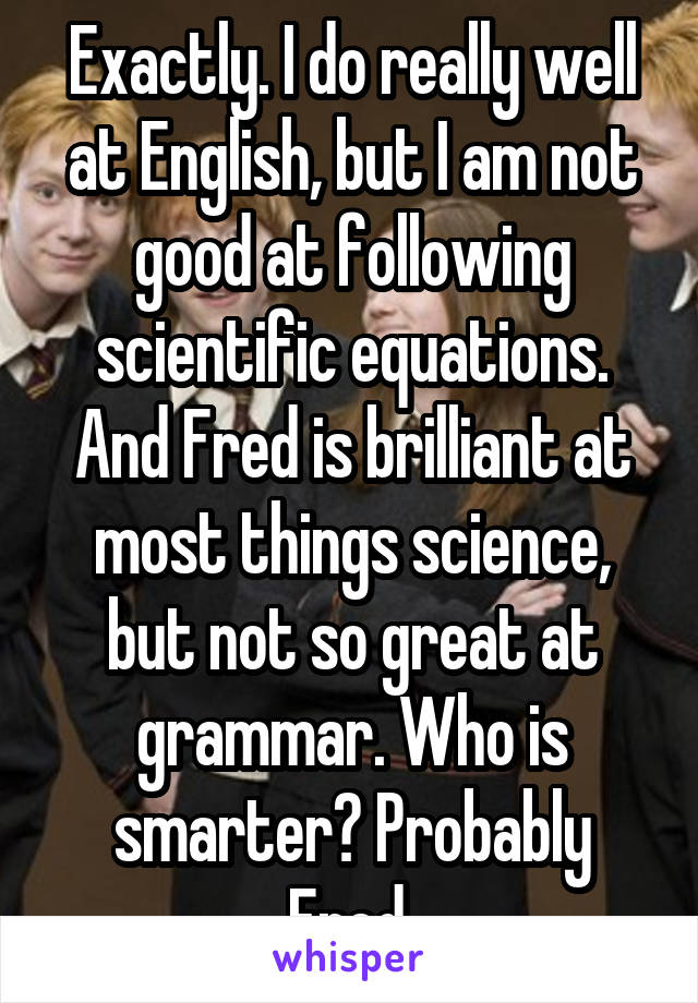 Exactly. I do really well at English, but I am not good at following scientific equations. And Fred is brilliant at most things science, but not so great at grammar. Who is smarter? Probably Fred.