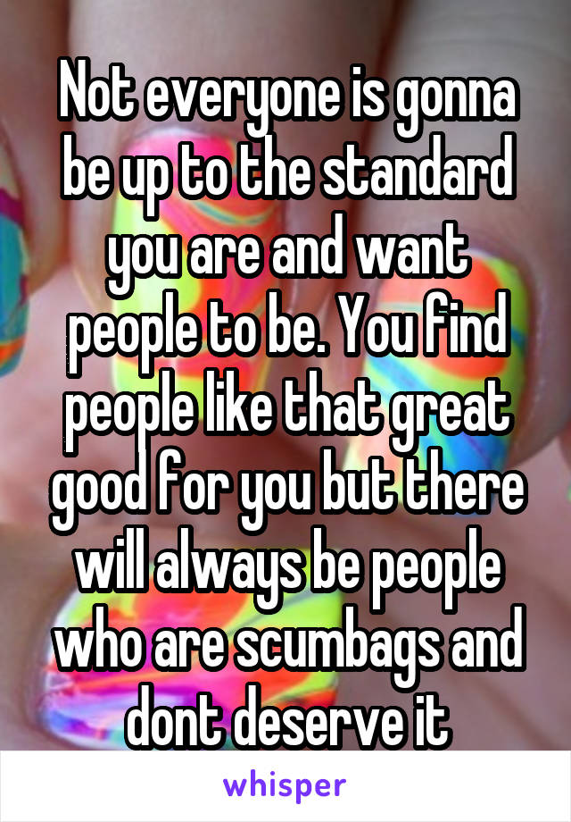 Not everyone is gonna be up to the standard you are and want people to be. You find people like that great good for you but there will always be people who are scumbags and dont deserve it