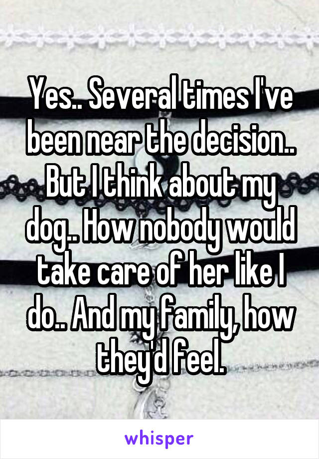 Yes.. Several times I've been near the decision.. But I think about my dog.. How nobody would take care of her like I do.. And my family, how they'd feel.