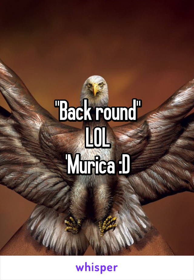 "Back round"
LOL
'Murica :D