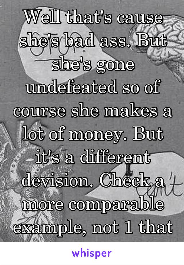 Well that's cause she's bad ass. But she's gone undefeated so of course she makes a lot of money. But it's a different devision. Check a more comparable example, not 1 that can't be accurate.