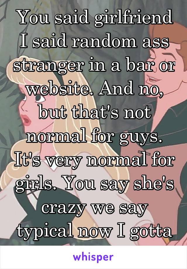 You said girlfriend I said random ass stranger in a bar or website. And no, but that's not normal for guys. It's very normal for girls. You say she's crazy we say typical now I gotta go home.