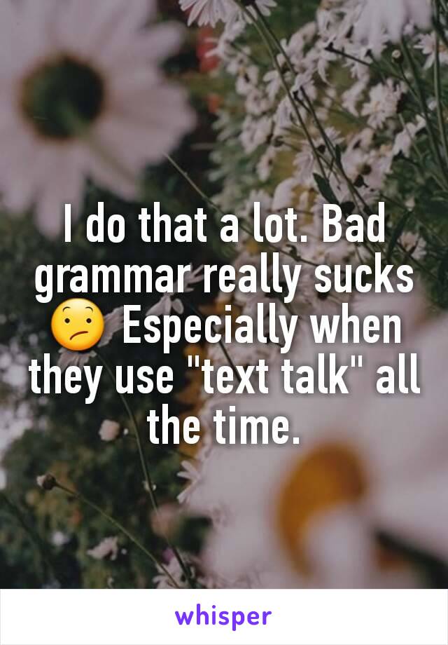 I do that a lot. Bad grammar really sucks 😕 Especially when they use "text talk" all the time.