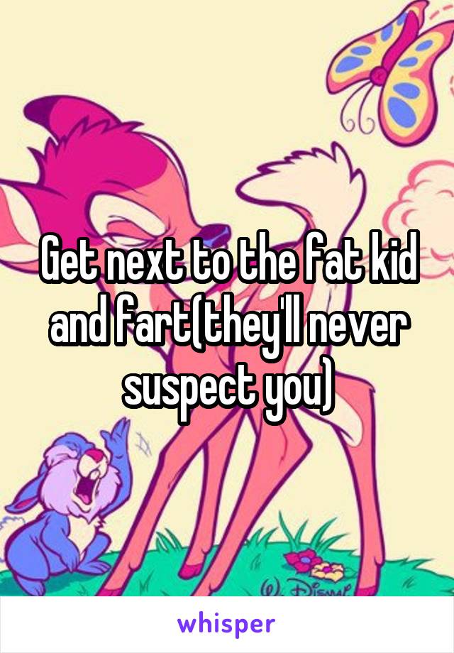 Get next to the fat kid and fart(they'll never suspect you)