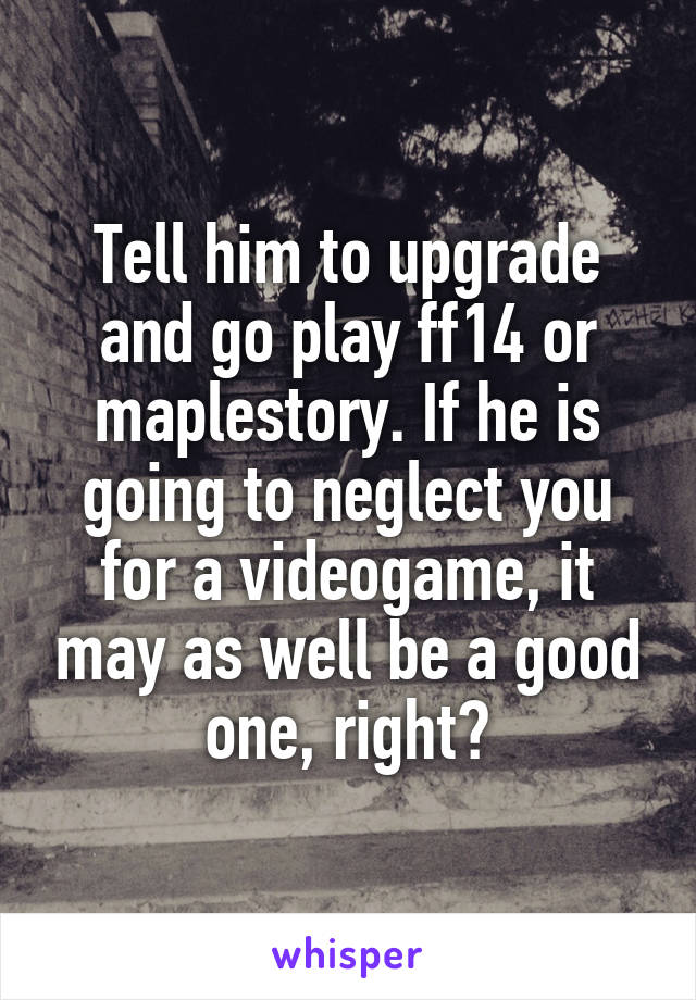Tell him to upgrade and go play ff14 or maplestory. If he is going to neglect you for a videogame, it may as well be a good one, right?
