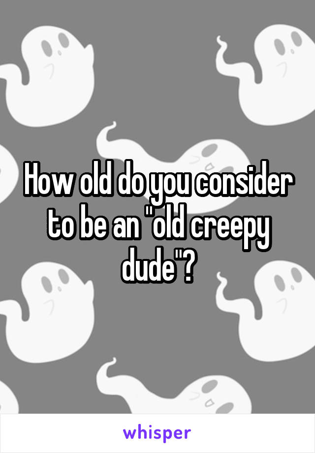 How old do you consider to be an "old creepy dude"?