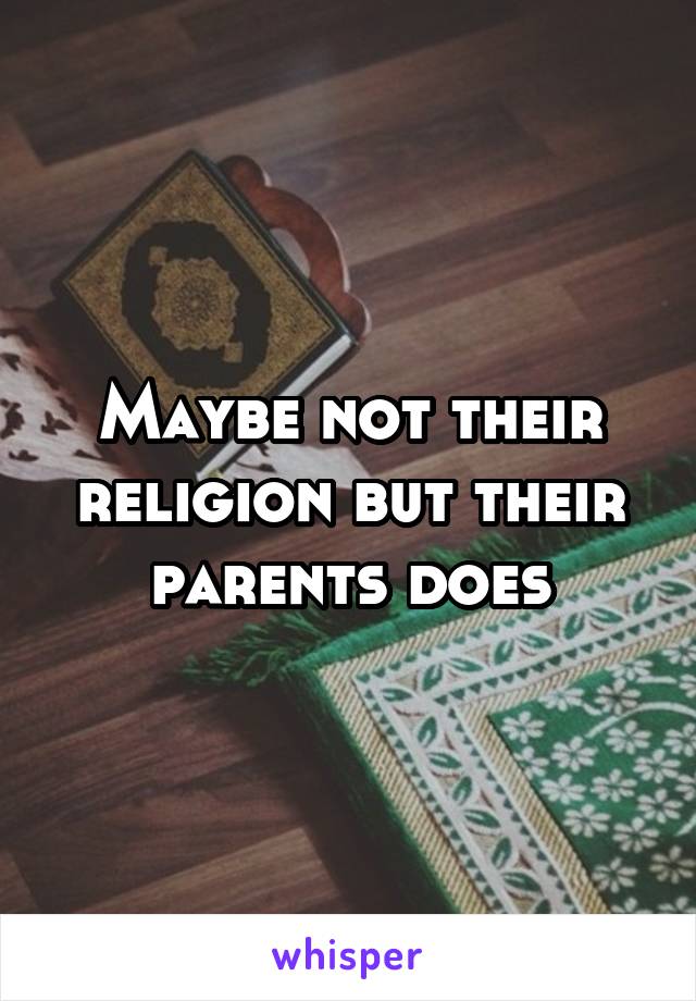 Maybe not their religion but their parents does