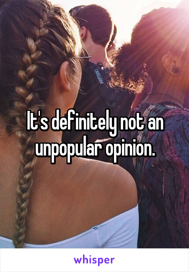 It's definitely not an unpopular opinion.