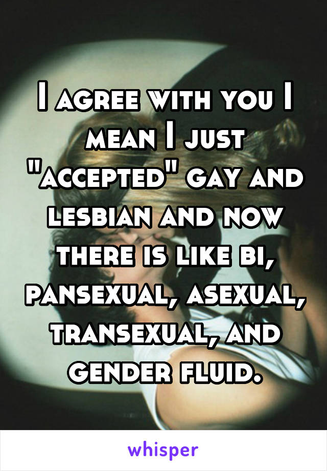 I agree with you I mean I just "accepted" gay and lesbian and now there is like bi, pansexual, asexual, transexual, and gender fluid.