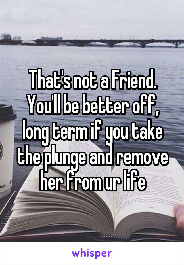 That's not a Friend.
You'll be better off, long term if you take the plunge and remove her from ur life